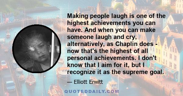 Making people laugh is one of the highest achievements you can have. And when you can make someone laugh and cry, alternatively, as Chaplin does - now that's the highest of all personal achievements. I don't know that I