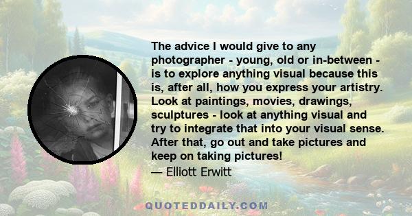 The advice I would give to any photographer - young, old or in-between - is to explore anything visual because this is, after all, how you express your artistry. Look at paintings, movies, drawings, sculptures - look at