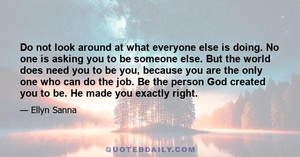 Do not look around at what everyone else is doing. No one is asking you to be someone else. But the world does need you to be you, because you are the only one who can do the job. Be the person God created you to be. He