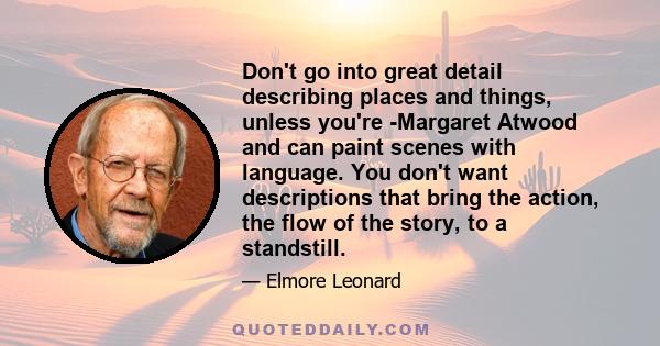 Don't go into great detail describing places and things, unless you're Margaret Atwood and can paint scenes with language. You don't want descriptions that bring the action, the flow of the story, to a standstill.