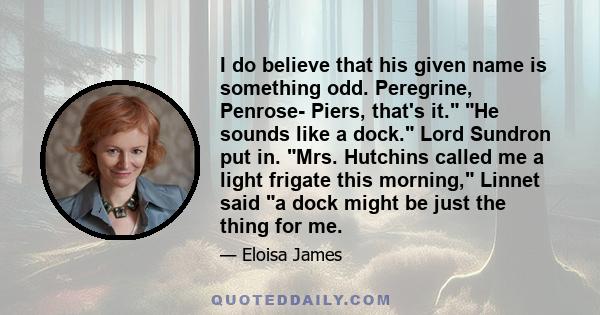 I do believe that his given name is something odd. Peregrine, Penrose- Piers, that's it. He sounds like a dock. Lord Sundron put in. Mrs. Hutchins called me a light frigate this morning, Linnet said a dock might be just