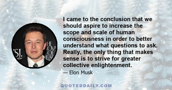 I came to the conclusion that we should aspire to increase the scope and scale of human consciousness in order to better understand what questions to ask. Really, the only thing that makes sense is to strive for greater