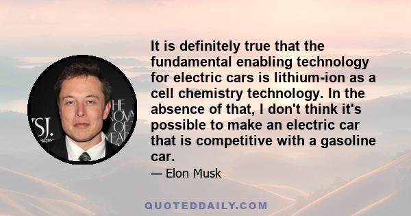 It is definitely true that the fundamental enabling technology for electric cars is lithium-ion as a cell chemistry technology. In the absence of that, I don't think it's possible to make an electric car that is
