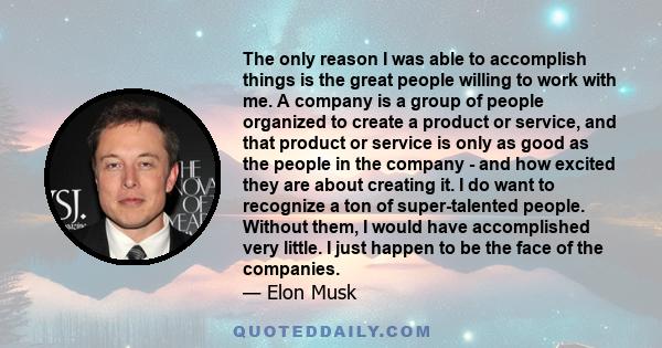 The only reason I was able to accomplish things is the great people willing to work with me. A company is a group of people organized to create a product or service, and that product or service is only as good as the