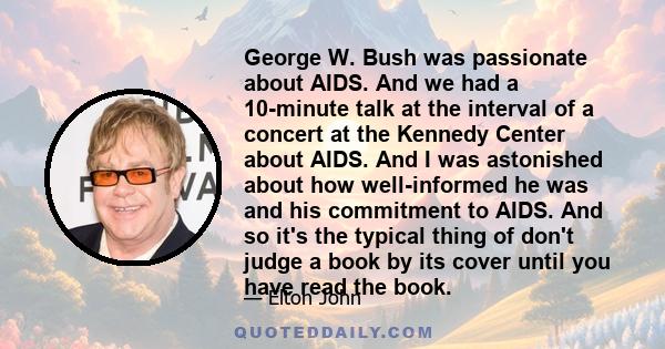 George W. Bush was passionate about AIDS. And we had a 10-minute talk at the interval of a concert at the Kennedy Center about AIDS. And I was astonished about how well-informed he was and his commitment to AIDS. And so