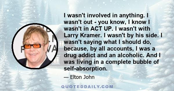 I wasn't involved in anything. I wasn't out - you know, I know I wasn't in ACT UP. I wasn't with Larry Kramer. I wasn't by his side. I wasn't saying what I should do, because, by all accounts, I was a drug addict and an