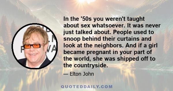 In the '50s you weren't taught about sex whatsoever. It was never just talked about. People used to snoop behind their curtains and look at the neighbors. And if a girl became pregnant in your part of the world, she was