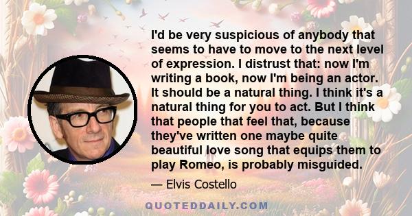 I'd be very suspicious of anybody that seems to have to move to the next level of expression. I distrust that: now I'm writing a book, now I'm being an actor. It should be a natural thing. I think it's a natural thing