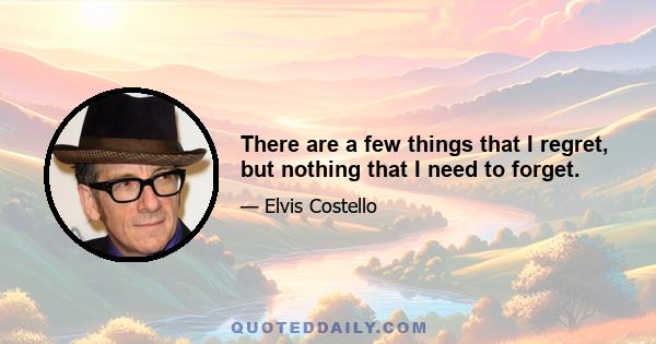 There are a few things that I regret, but nothing that I need to forget.