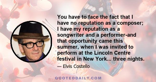 You have to face the fact that I have no reputation as a composer; I have my reputation as a songwriter and a performer-and that opportunity came this summer, when I was invited to perform at the Lincoln Centre festival