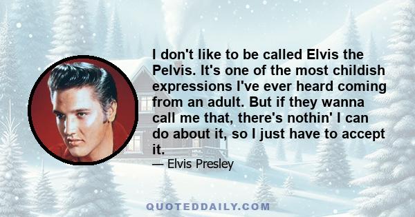 I don't like to be called Elvis the Pelvis. It's one of the most childish expressions I've ever heard coming from an adult. But if they wanna call me that, there's nothin' I can do about it, so I just have to accept it.