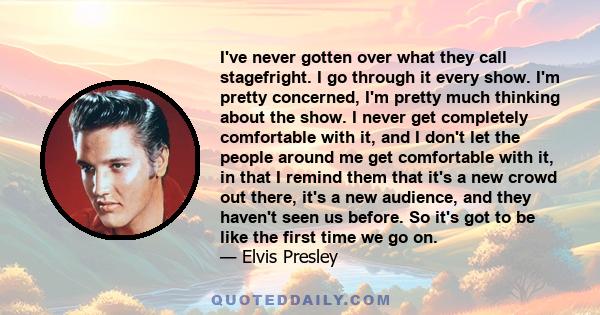 I've never gotten over what they call stagefright. I go through it every show. I'm pretty concerned, I'm pretty much thinking about the show. I never get completely comfortable with it, and I don't let the people around