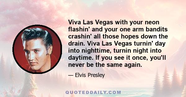 Viva Las Vegas with your neon flashin' and your one arm bandits crashin' all those hopes down the drain. Viva Las Vegas turnin' day into nighttime, turnin night into daytime. If you see it once, you'll never be the same
