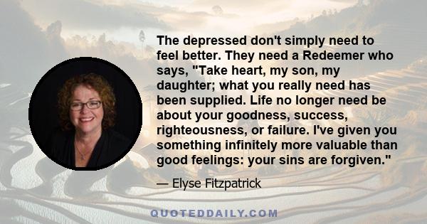 The depressed don't simply need to feel better. They need a Redeemer who says, Take heart, my son, my daughter; what you really need has been supplied. Life no longer need be about your goodness, success, righteousness,