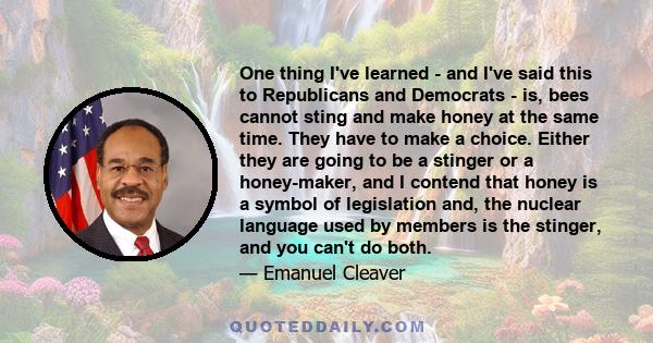 One thing I've learned - and I've said this to Republicans and Democrats - is, bees cannot sting and make honey at the same time. They have to make a choice. Either they are going to be a stinger or a honey-maker, and I