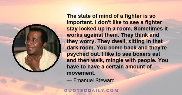 The state of mind of a fighter is so important. I don't like to see a fighter stay locked up in a room. Sometimes it works against them. They think and they worry. They dwell, sitting in that dark room. You come back