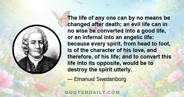 The life of any one can by no means be changed after death; an evil life can in no wise be converted into a good life, or an infernal into an angelic life: because every spirit, from head to foot, is of the character of