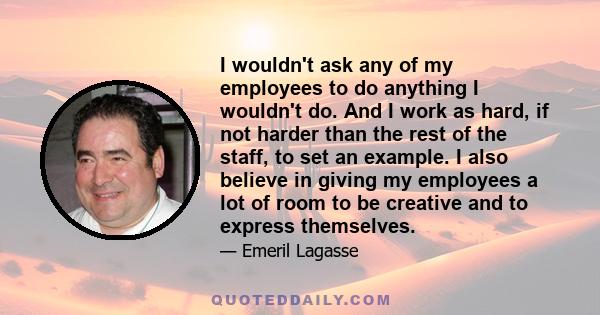 I wouldn't ask any of my employees to do anything I wouldn't do. And I work as hard, if not harder than the rest of the staff, to set an example. I also believe in giving my employees a lot of room to be creative and to