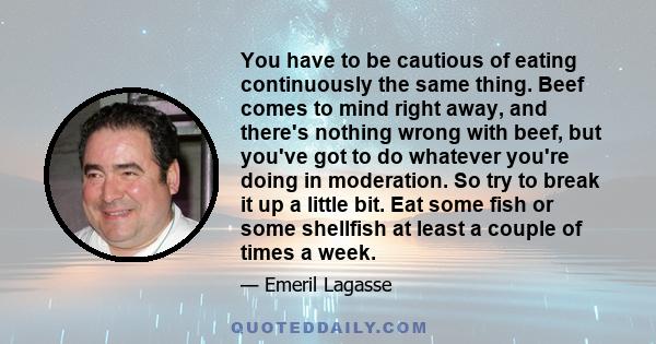 You have to be cautious of eating continuously the same thing. Beef comes to mind right away, and there's nothing wrong with beef, but you've got to do whatever you're doing in moderation. So try to break it up a little