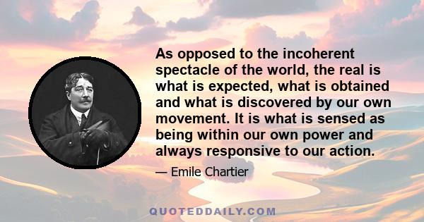 As opposed to the incoherent spectacle of the world, the real is what is expected, what is obtained and what is discovered by our own movement. It is what is sensed as being within our own power and always responsive to
