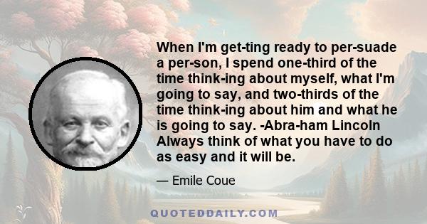 When I'm getting ready to persuade a person, I spend one-third of the time thinking about myself, what I'm going to say, and two-thirds of the time thinking about him and what he is going to say. -Abraham Lincoln