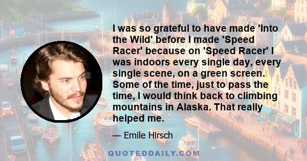 I was so grateful to have made 'Into the Wild' before I made 'Speed Racer' because on 'Speed Racer' I was indoors every single day, every single scene, on a green screen. Some of the time, just to pass the time, I would