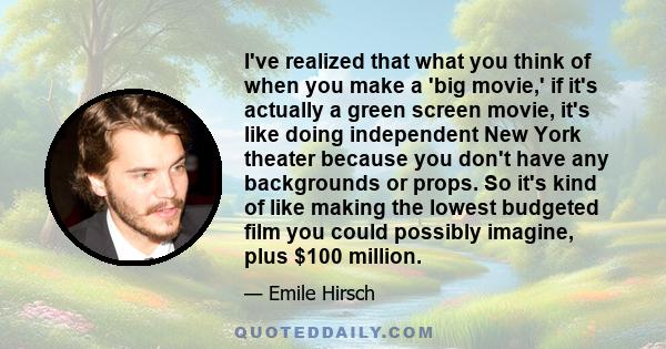 I've realized that what you think of when you make a 'big movie,' if it's actually a green screen movie, it's like doing independent New York theater because you don't have any backgrounds or props. So it's kind of like