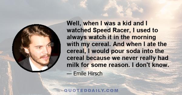 Well, when I was a kid and I watched Speed Racer, I used to always watch it in the morning with my cereal. And when I ate the cereal, I would pour soda into the cereal because we never really had milk for some reason. I
