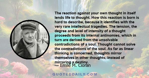 The reaction against your own thought in itself lends life to thought. How this reaction is born is hard to describe, because it identifies with the very rare intellectual tragedies. The tension, the degree and level of