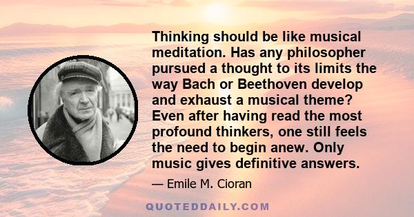 Thinking should be like musical meditation. Has any philosopher pursued a thought to its limits the way Bach or Beethoven develop and exhaust a musical theme? Even after having read the most profound thinkers, one still