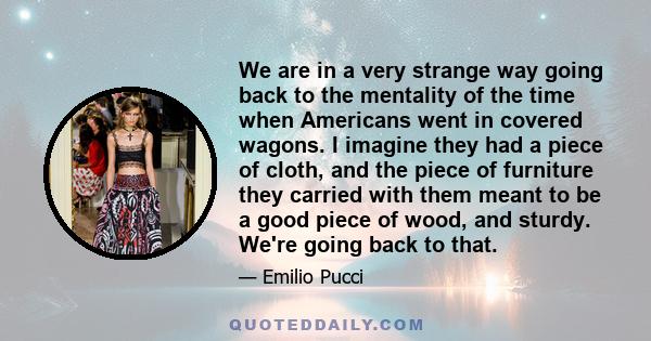 We are in a very strange way going back to the mentality of the time when Americans went in covered wagons. I imagine they had a piece of cloth, and the piece of furniture they carried with them meant to be a good piece