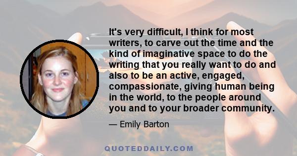 It's very difficult, I think for most writers, to carve out the time and the kind of imaginative space to do the writing that you really want to do and also to be an active, engaged, compassionate, giving human being in