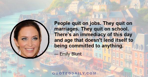 People quit on jobs. They quit on marriages. They quit on school. There's an immediacy of this day and age that doesn't lend itself to being committed to anything.