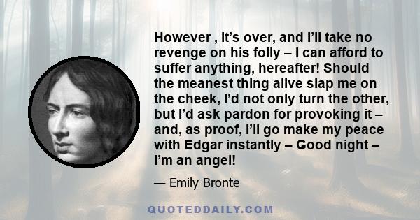 However , it’s over, and I’ll take no revenge on his folly – I can afford to suffer anything, hereafter! Should the meanest thing alive slap me on the cheek, I’d not only turn the other, but I’d ask pardon for provoking