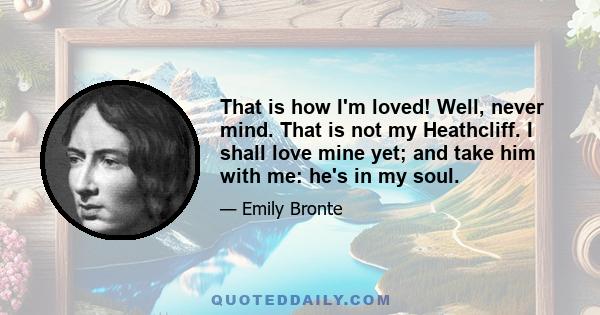 That is how I'm loved! Well, never mind. That is not my Heathcliff. I shall love mine yet; and take him with me: he's in my soul.