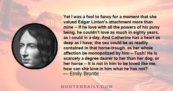 Yet I was a fool to fancy for a moment that she valued Edgar Linton's attachment more than mine -- If he love with all the powers of his puny being, he couldn't love as much in eighty years, as I could in a day. And