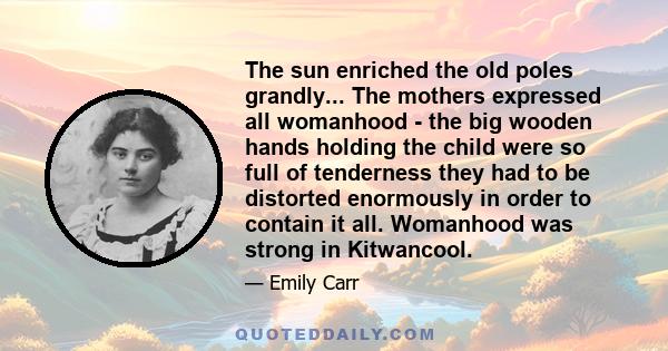 The sun enriched the old poles grandly... The mothers expressed all womanhood - the big wooden hands holding the child were so full of tenderness they had to be distorted enormously in order to contain it all. Womanhood
