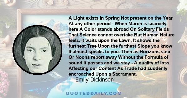 A Light exists in Spring Not present on the Year At any other period - When March is scarcely here A Color stands abroad On Solitary Fields That Science cannot overtake But Human Nature feels. It waits upon the Lawn, It