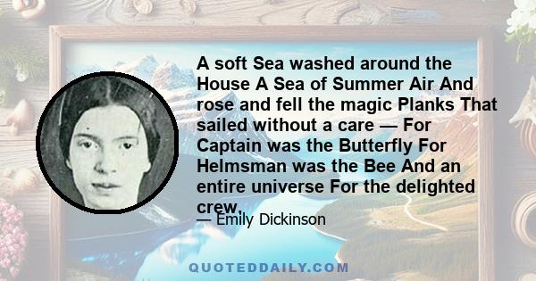 A soft Sea washed around the House A Sea of Summer Air And rose and fell the magic Planks That sailed without a care — For Captain was the Butterfly For Helmsman was the Bee And an entire universe For the delighted crew.