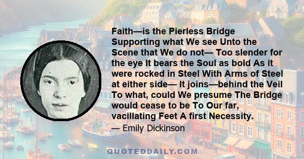 Faith—is the Pierless Bridge Supporting what We see Unto the Scene that We do not— Too slender for the eye It bears the Soul as bold As it were rocked in Steel With Arms of Steel at either side— It joins—behind the Veil