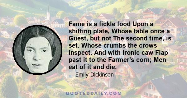 Fame is a fickle food Upon a shifting plate, Whose table once a Guest, but not The second time, is set. Whose crumbs the crows inspect, And with ironic caw Flap past it to the Farmer's corn; Men eat of it and die.