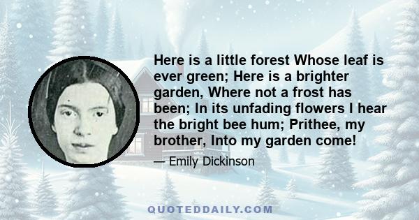 Here is a little forest Whose leaf is ever green; Here is a brighter garden, Where not a frost has been; In its unfading flowers I hear the bright bee hum; Prithee, my brother, Into my garden come!