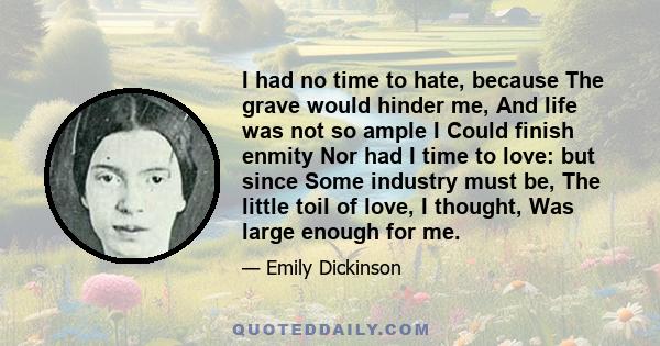 I had no time to hate, because The grave would hinder me, And life was not so ample I Could finish enmity Nor had I time to love: but since Some industry must be, The little toil of love, I thought, Was large enough for