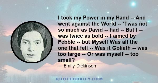 I took my Power in my Hand -- And went against the World -- 'Twas not so much as David -- had -- But I -- was twice as bold -- I aimed by Pebble -- but Myself Was all the one that fell -- Was it Goliath -- was too large