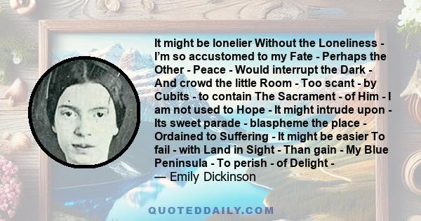 It might be lonelier Without the Loneliness - I’m so accustomed to my Fate - Perhaps the Other - Peace - Would interrupt the Dark - And crowd the little Room - Too scant - by Cubits - to contain The Sacrament - of Him -