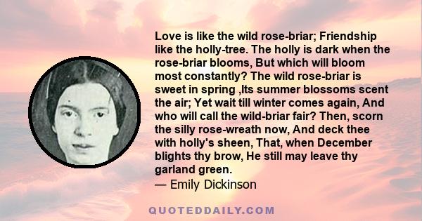 Love is like the wild rose-briar; Friendship like the holly-tree. The holly is dark when the rose-briar blooms, But which will bloom most constantly? The wild rose-briar is sweet in spring ,Its summer blossoms scent the