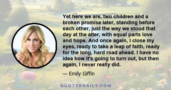 Yet here we are, two children and a broken promise later, standing before each other, just the way we stood that day at the alter, with equal parts love and hope. And once again, I close my eyes, ready to take a leap of