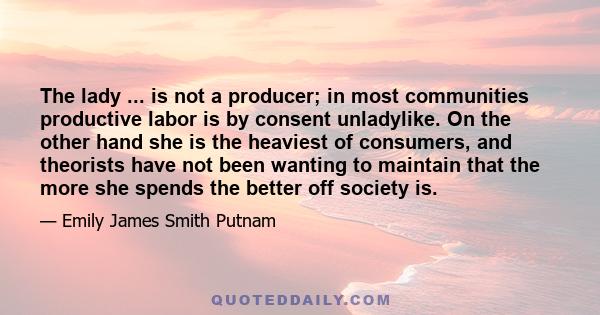 The lady ... is not a producer; in most communities productive labor is by consent unladylike. On the other hand she is the heaviest of consumers, and theorists have not been wanting to maintain that the more she spends