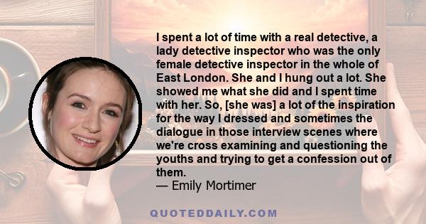 I spent a lot of time with a real detective, a lady detective inspector who was the only female detective inspector in the whole of East London. She and I hung out a lot. She showed me what she did and I spent time with