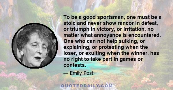To be a good sportsman, one must be a stoic and never show rancor in defeat, or triumph in victory, or irritation, no matter what annoyance is encountered. One who can not help sulking, or explaining, or protesting when